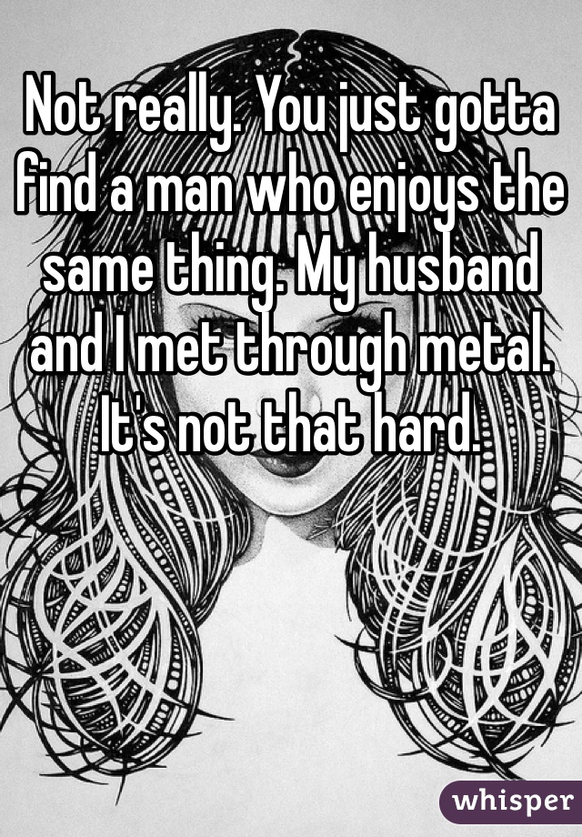 Not really. You just gotta find a man who enjoys the same thing. My husband and I met through metal. It's not that hard. 