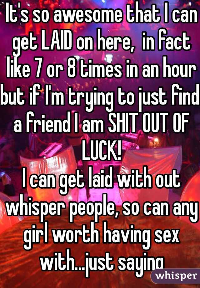 It's so awesome that I can get LAID on here,  in fact like 7 or 8 times in an hour but if I'm trying to just find a friend I am SHIT OUT OF LUCK! 
I can get laid with out whisper people, so can any girl worth having sex with...just saying 