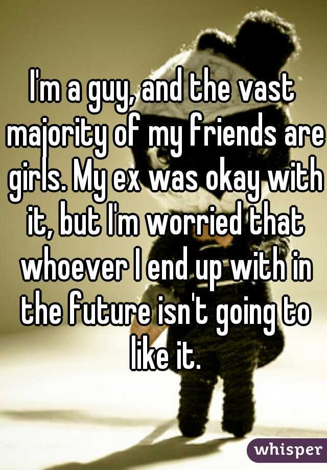 I'm a guy, and the vast majority of my friends are girls. My ex was okay with it, but I'm worried that whoever I end up with in the future isn't going to like it.