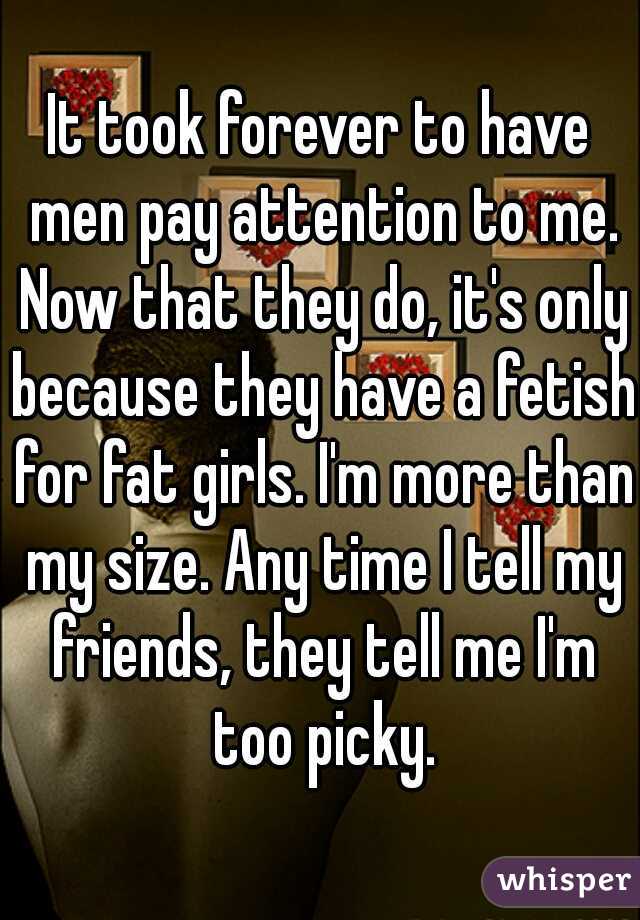 It took forever to have men pay attention to me. Now that they do, it's only because they have a fetish for fat girls. I'm more than my size. Any time I tell my friends, they tell me I'm too picky.