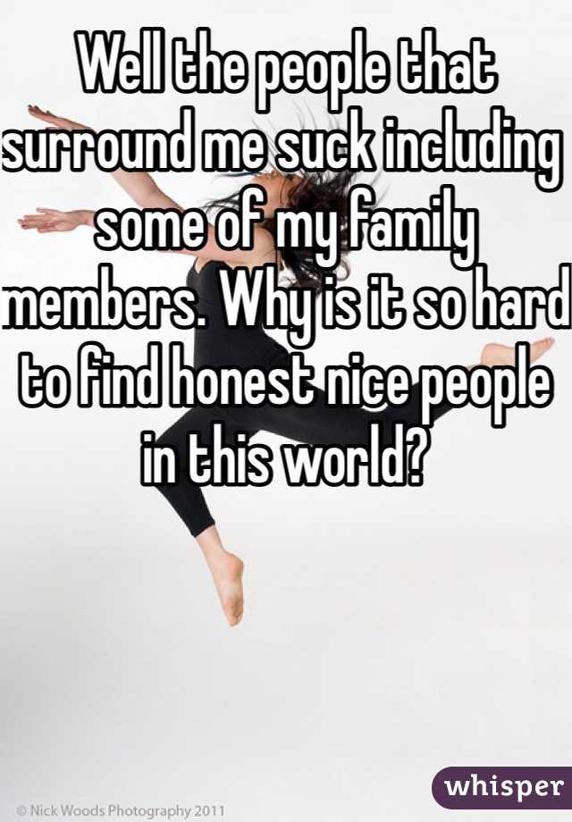 Well the people that surround me suck including some of my family members. Why is it so hard to find honest nice people in this world? 