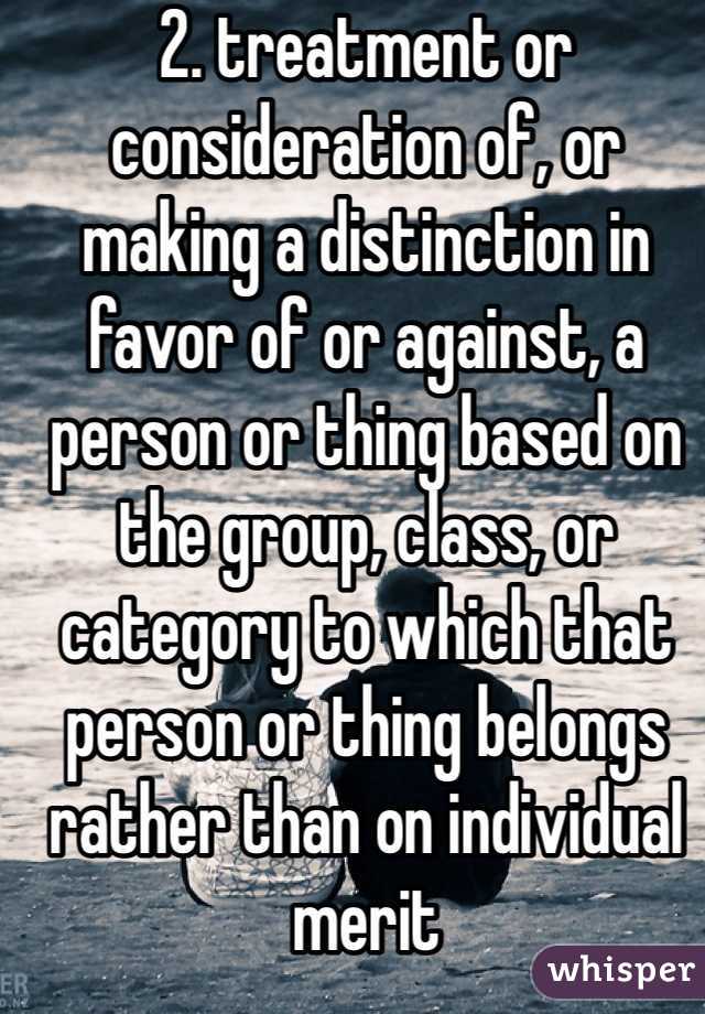 2. treatment or consideration of, or making a distinction in favor of or against, a person or thing based on the group, class, or category to which that person or thing belongs rather than on individual merit