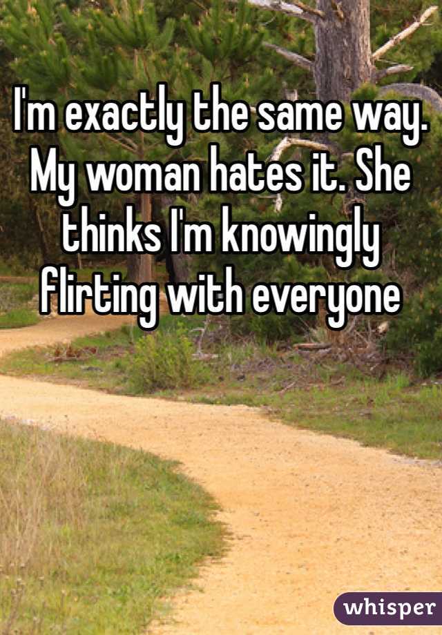 I'm exactly the same way. My woman hates it. She thinks I'm knowingly flirting with everyone