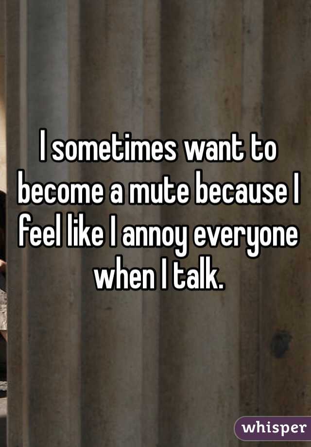 I sometimes want to become a mute because I feel like I annoy everyone when I talk. 