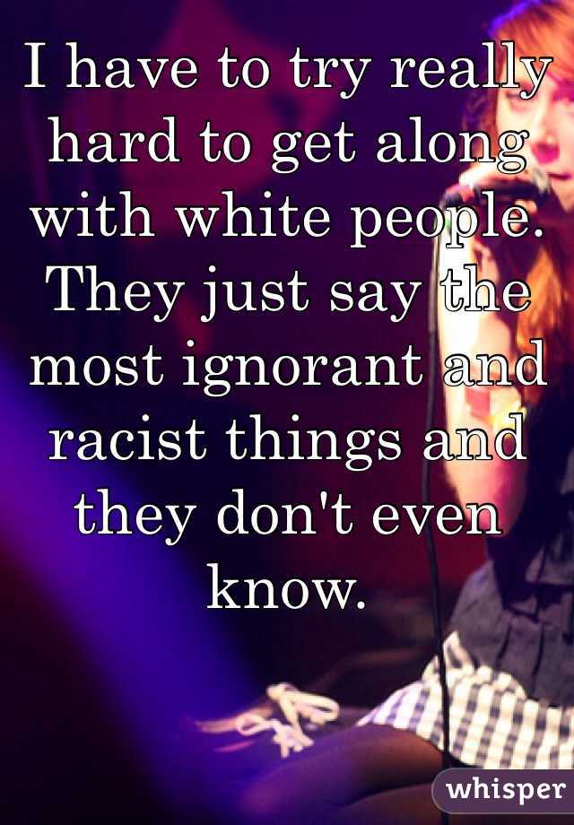 I have to try really hard to get along with white people.  They just say the most ignorant and racist things and they don't even know. 