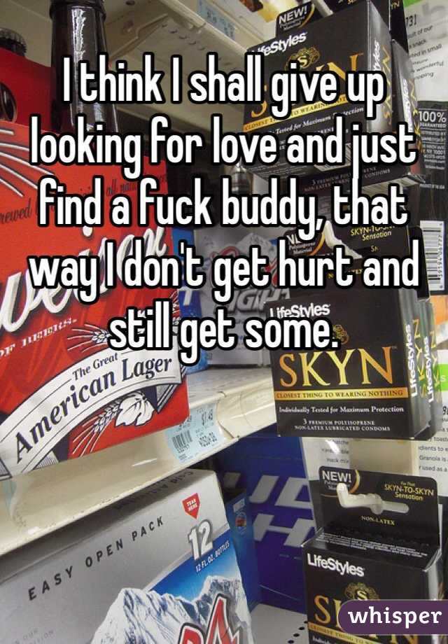 I think I shall give up looking for love and just find a fuck buddy, that way I don't get hurt and still get some. 