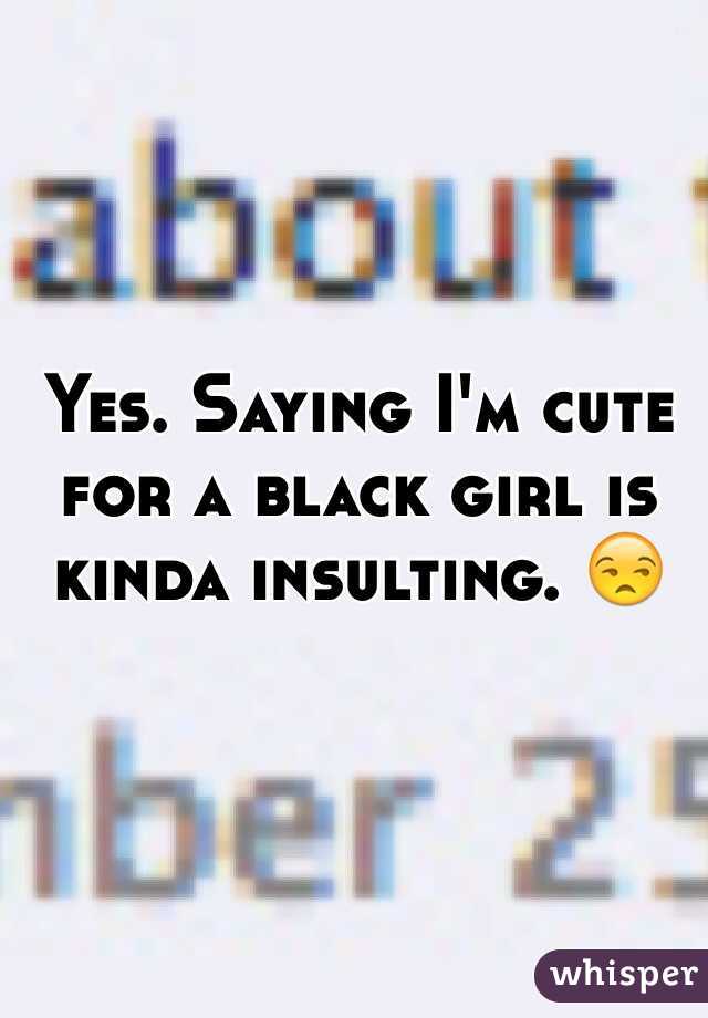 Yes. Saying I'm cute for a black girl is kinda insulting. 😒