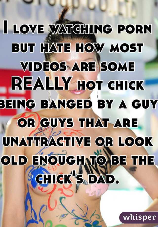 I love watching porn but hate how most videos are some REALLY hot chick being banged by a guy or guys that are unattractive or look old enough to be the chick's dad. 