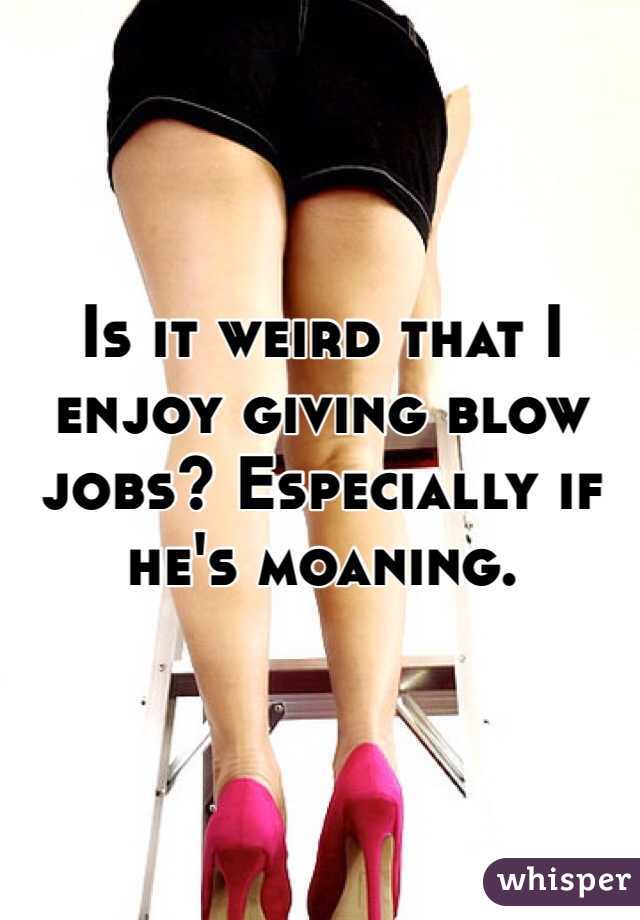Is it weird that I enjoy giving blow jobs? Especially if he's moaning. 