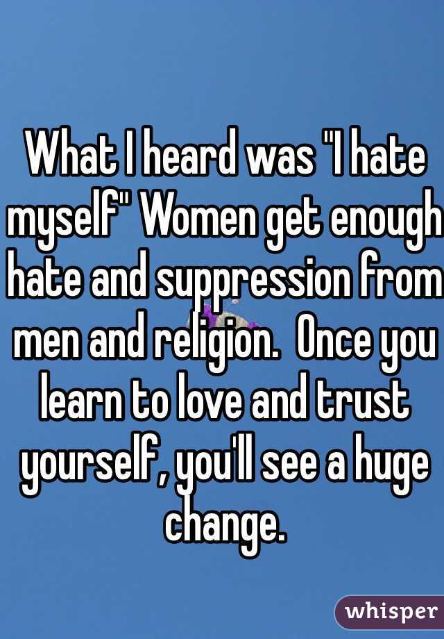 What I heard was "I hate myself" Women get enough hate and suppression from men and religion.  Once you learn to love and trust yourself, you'll see a huge change. 