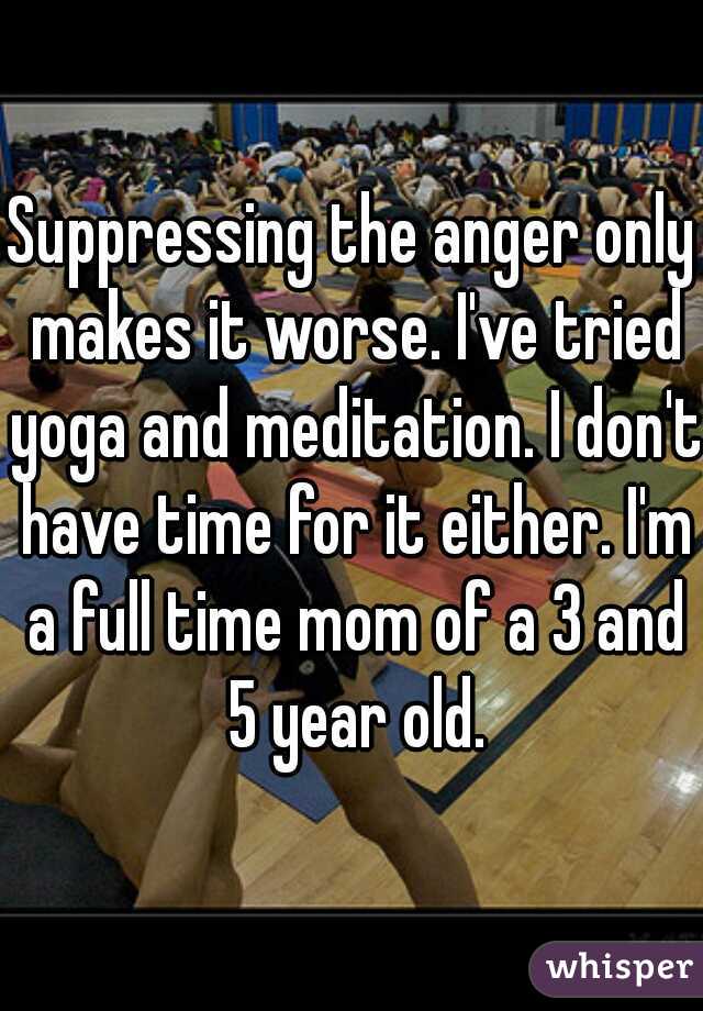 Suppressing the anger only makes it worse. I've tried yoga and meditation. I don't have time for it either. I'm a full time mom of a 3 and 5 year old.