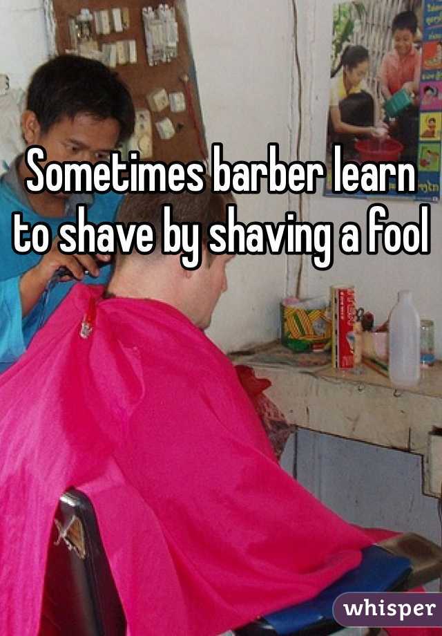 Sometimes barber learn to shave by shaving a fool