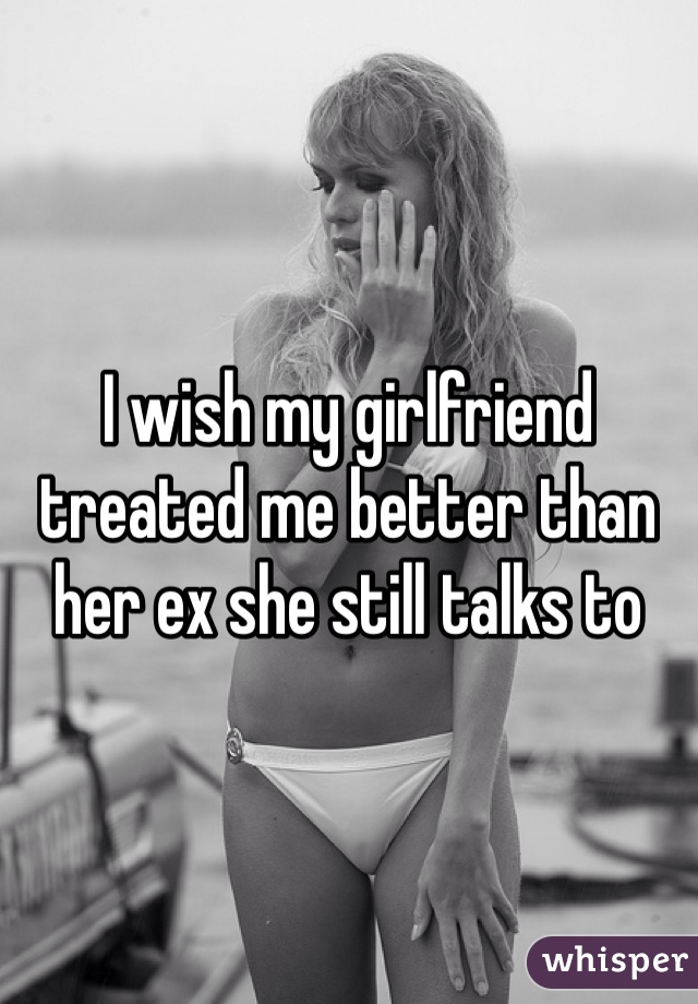 I wish my girlfriend treated me better than her ex she still talks to