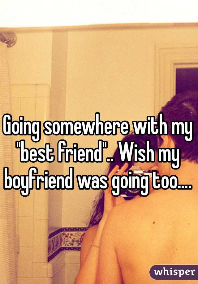 Going somewhere with my "best friend".. Wish my boyfriend was going too....