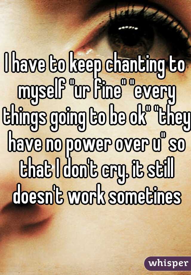 I have to keep chanting to myself "ur fine" "every things going to be ok" "they have no power over u" so that I don't cry. it still doesn't work sometines