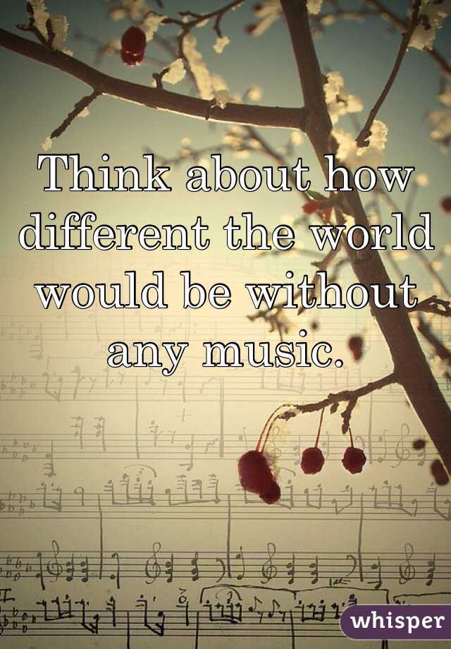 Think about how different the world would be without any music. 