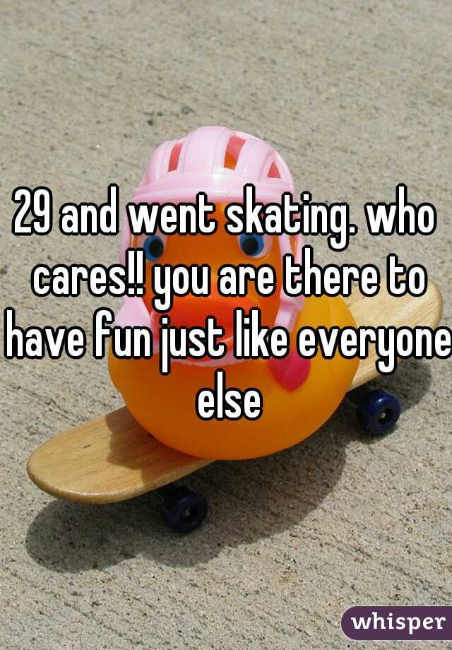29 and went skating. who cares!! you are there to have fun just like everyone else