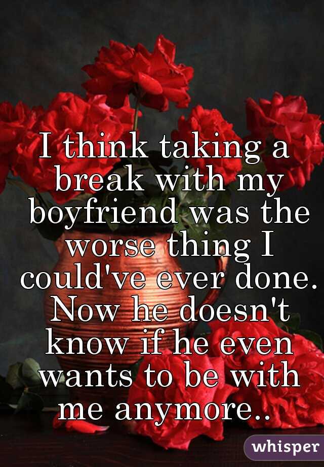 I think taking a break with my boyfriend was the worse thing I could've ever done. Now he doesn't know if he even wants to be with me anymore.. 
