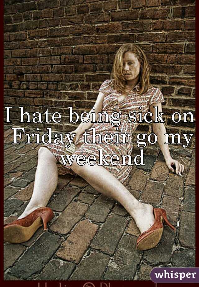 I hate being sick on Friday their go my weekend