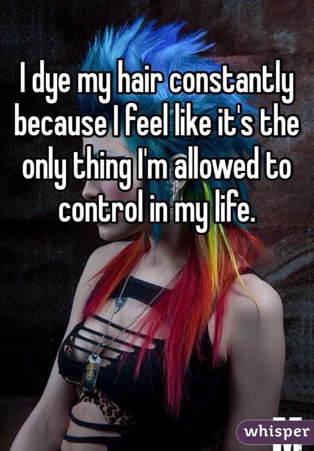 I dye my hair constantly because I feel like it's the only thing I'm allowed to control in my life.