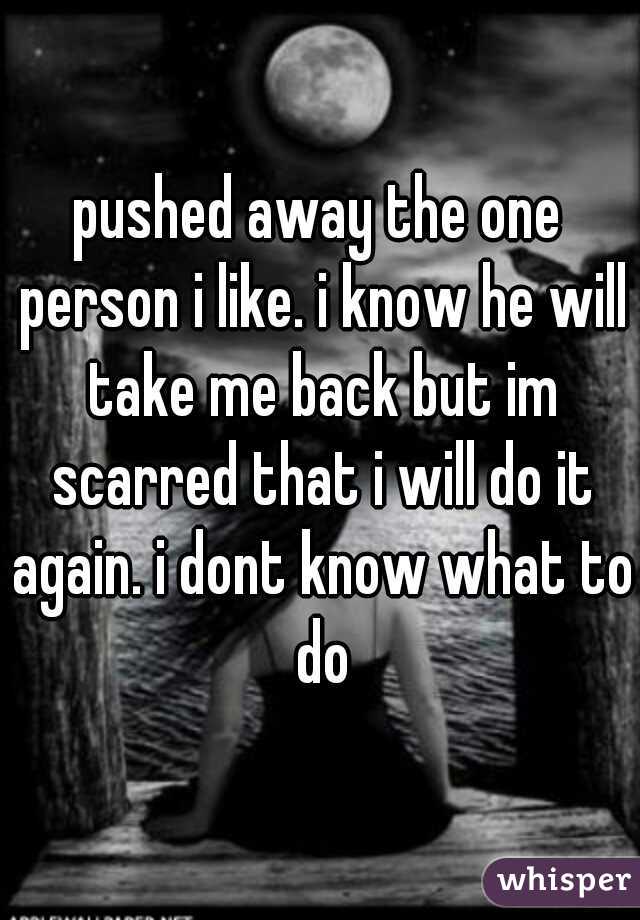 pushed away the one person i like. i know he will take me back but im scarred that i will do it again. i dont know what to do