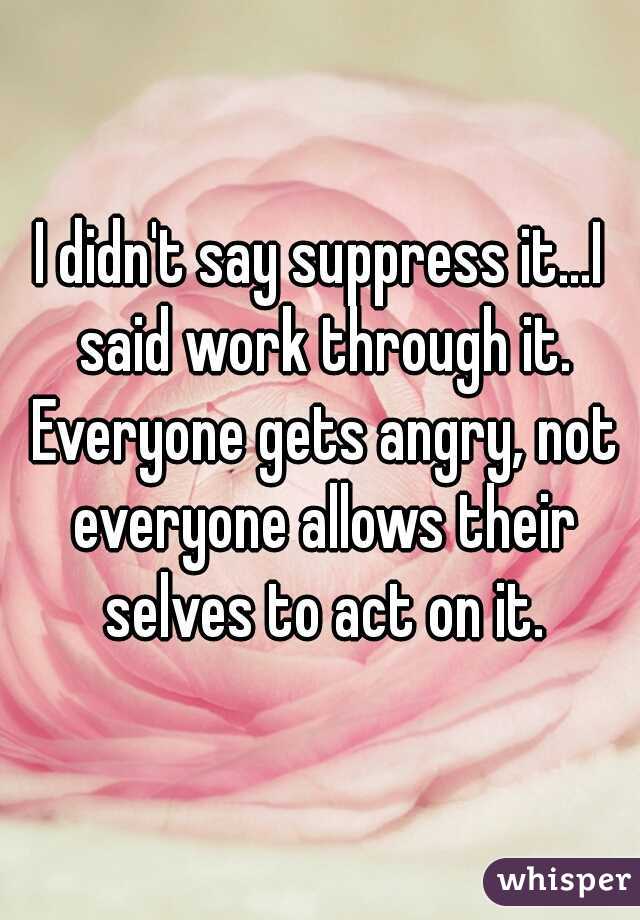 I didn't say suppress it...I said work through it. Everyone gets angry, not everyone allows their selves to act on it.