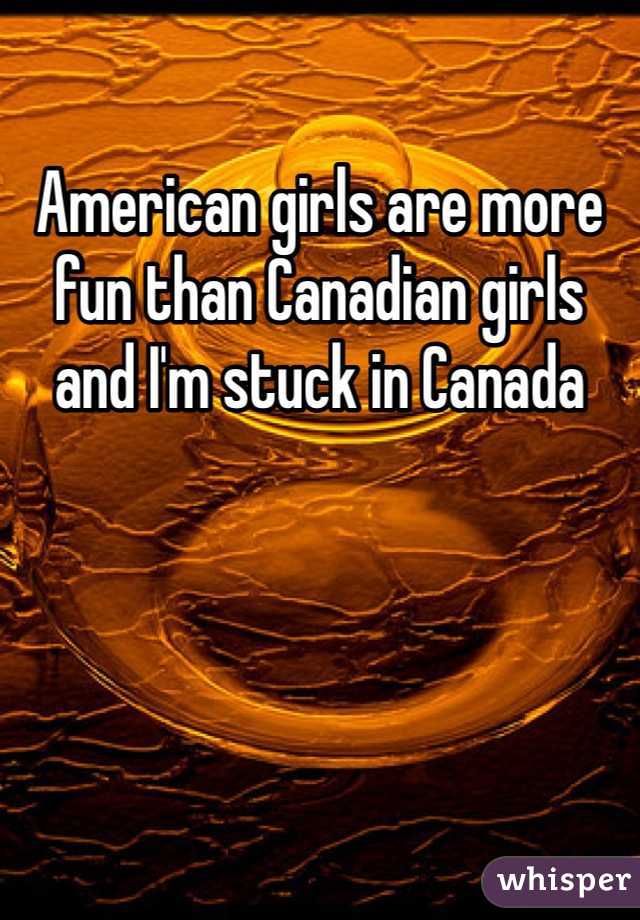 American girls are more fun than Canadian girls and I'm stuck in Canada 