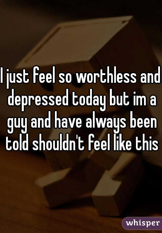 I just feel so worthless and depressed today but im a guy and have always been told shouldn't feel like this
