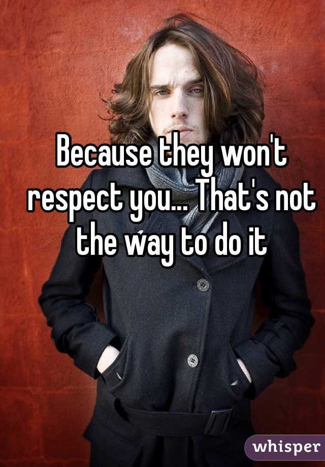 Because they won't respect you... That's not the way to do it