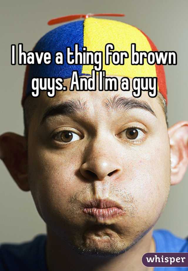 I have a thing for brown guys. And I'm a guy