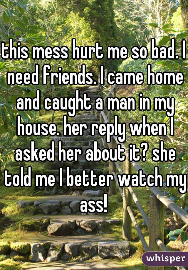 this mess hurt me so bad. I need friends. I came home and caught a man in my house. her reply when I asked her about it? she told me I better watch my ass! 