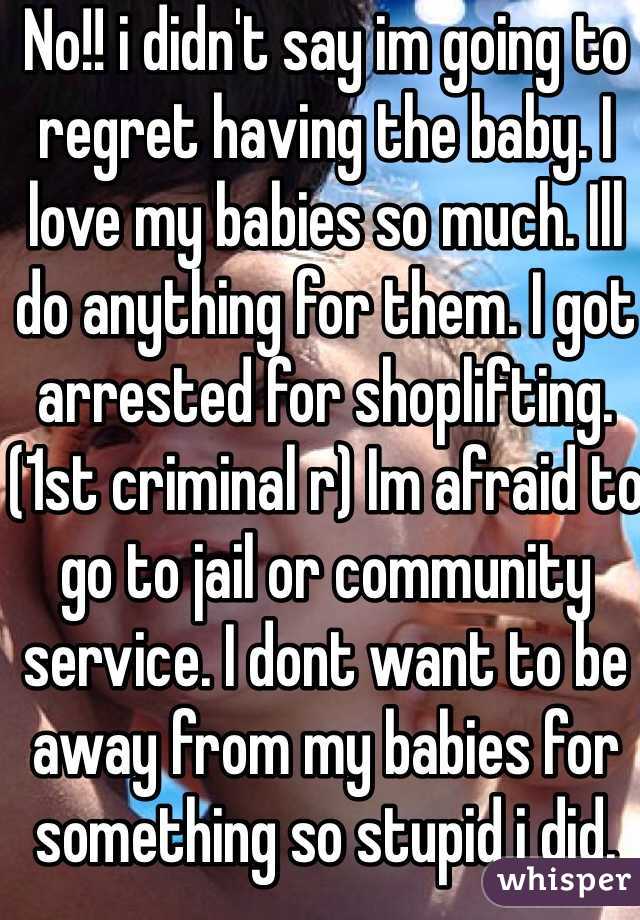 No!! i didn't say im going to regret having the baby. I love my babies so much. Ill do anything for them. I got arrested for shoplifting. (1st criminal r) Im afraid to go to jail or community service. I dont want to be away from my babies for something so stupid i did. 