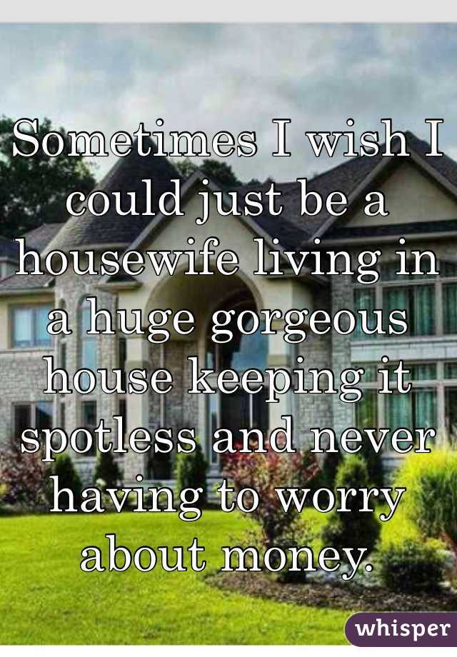 Sometimes I wish I could just be a housewife living in a huge gorgeous  house keeping it spotless and never having to worry about money. 
