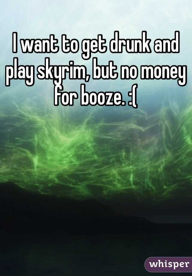 I want to get drunk and play skyrim, but no money for booze. :(