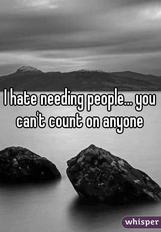 I hate needing people... you can't count on anyone 