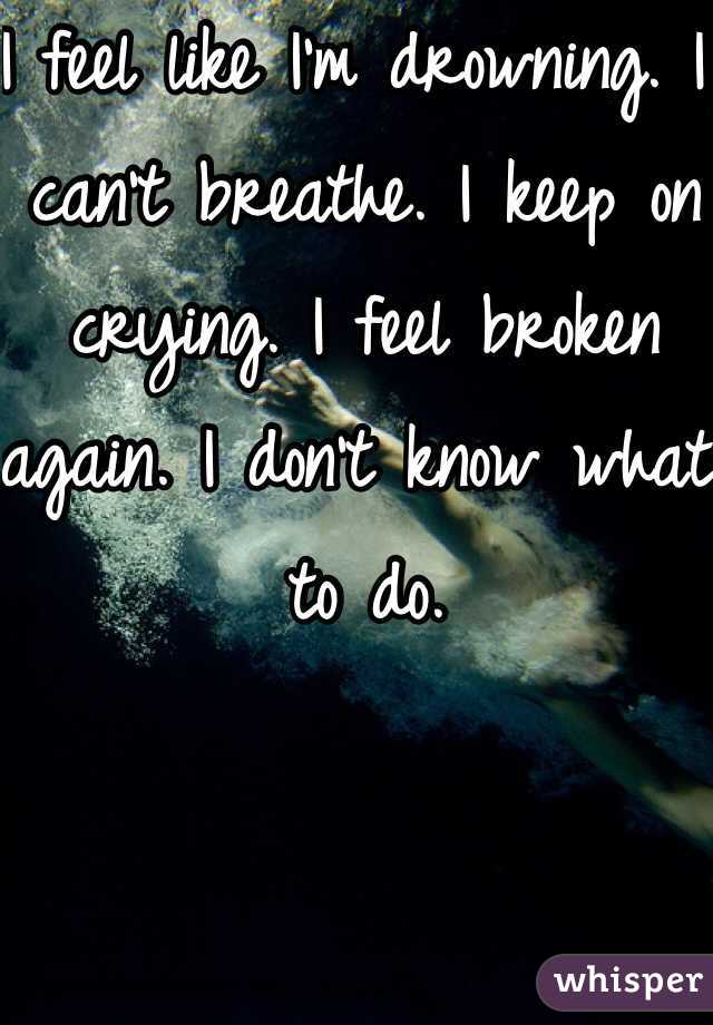 I feel like I'm drowning. I can't breathe. I keep on crying. I feel broken again. I don't know what to do. 