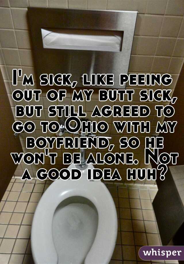 I'm sick, like peeing out of my butt sick, but still agreed to go to Ohio with my boyfriend, so he won't be alone. Not a good idea huh?