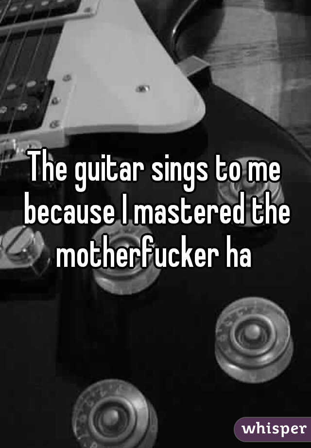 The guitar sings to me because I mastered the motherfucker ha 