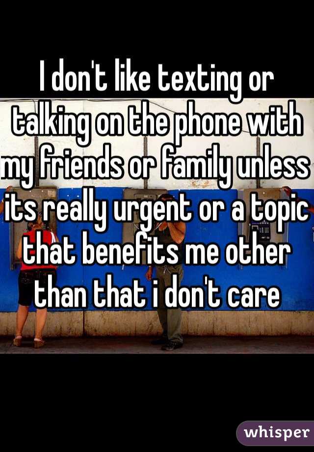 I don't like texting or talking on the phone with my friends or family unless its really urgent or a topic that benefits me other than that i don't care 