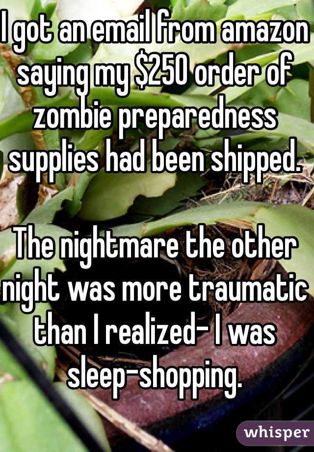 I got an email from amazon saying my $250 order of zombie preparedness supplies had been shipped. 

The nightmare the other night was more traumatic than I realized- I was sleep-shopping. 