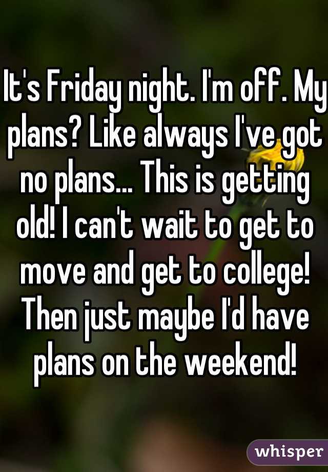 It's Friday night. I'm off. My plans? Like always I've got no plans... This is getting old! I can't wait to get to move and get to college! Then just maybe I'd have plans on the weekend!