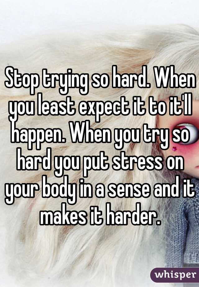 Stop trying so hard. When you least expect it to it'll happen. When you try so hard you put stress on your body in a sense and it makes it harder. 