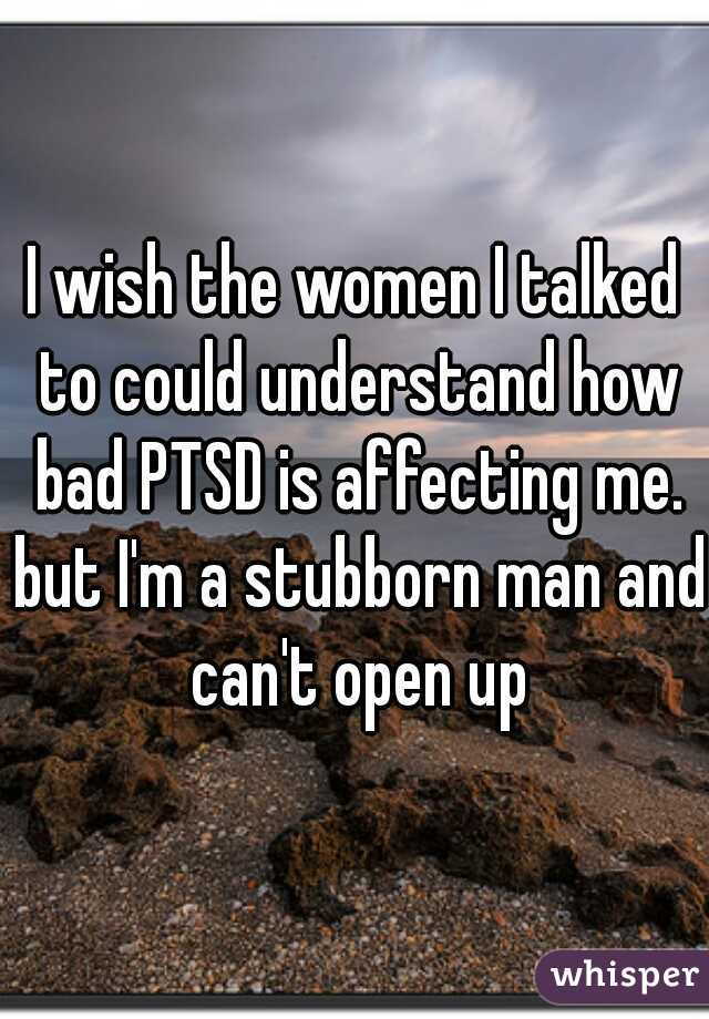 I wish the women I talked to could understand how bad PTSD is affecting me. but I'm a stubborn man and can't open up