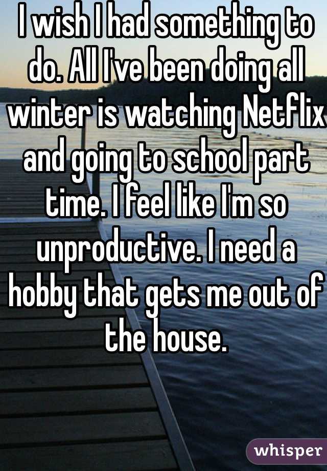 I wish I had something to do. All I've been doing all winter is watching Netflix and going to school part time. I feel like I'm so unproductive. I need a hobby that gets me out of the house. 