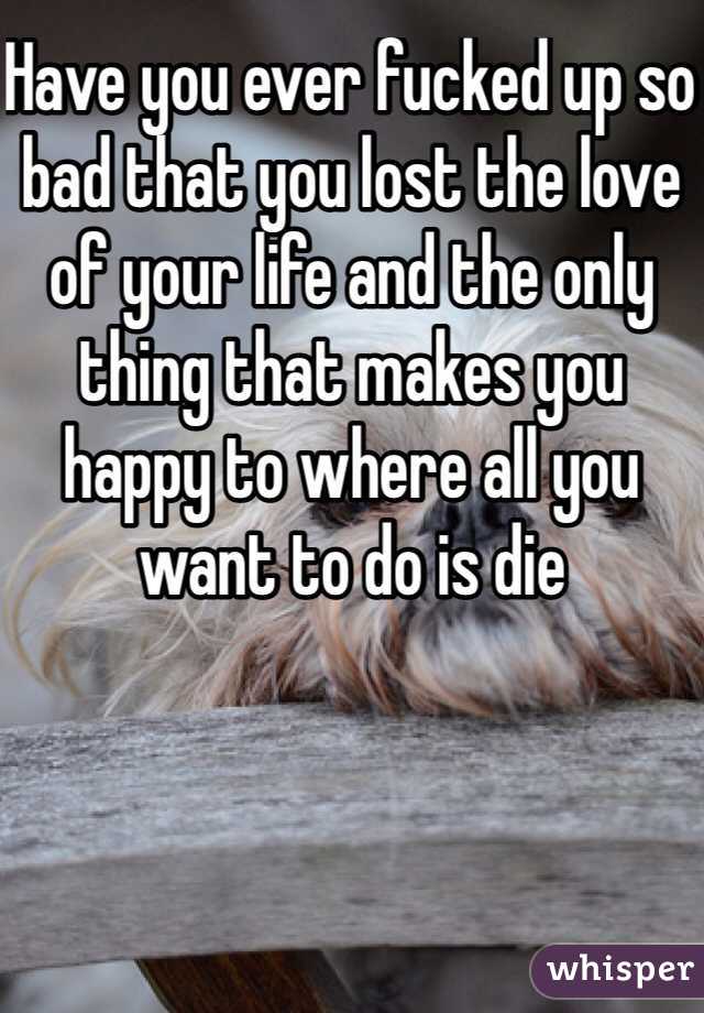 Have you ever fucked up so bad that you lost the love of your life and the only thing that makes you happy to where all you want to do is die