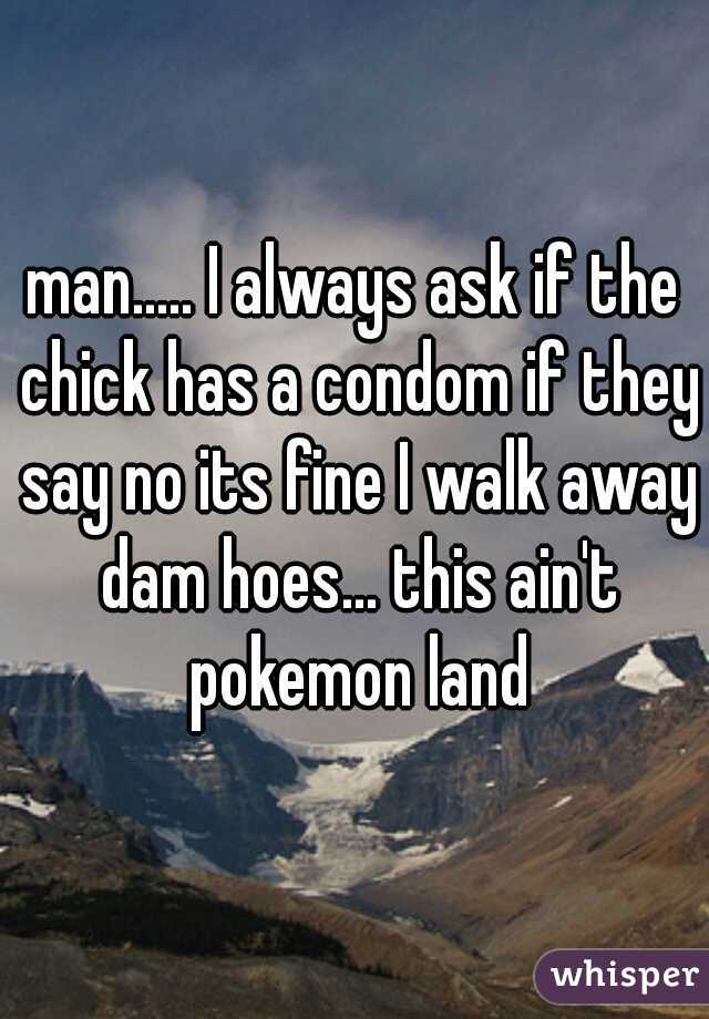 man..... I always ask if the chick has a condom if they say no its fine I walk away dam hoes... this ain't pokemon land