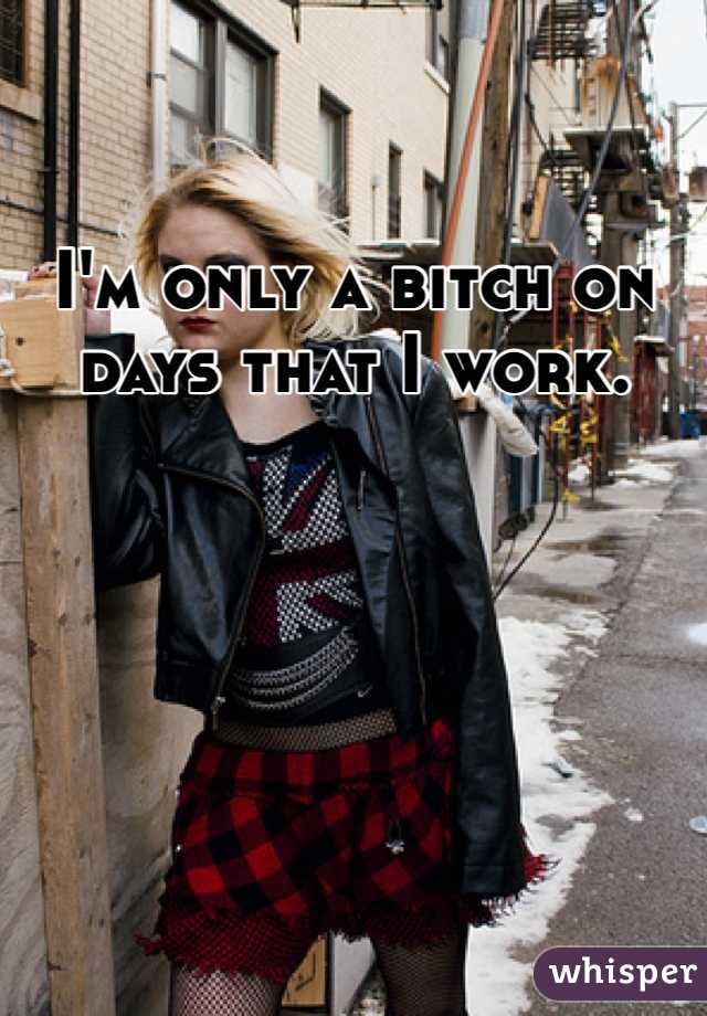 I'm only a bitch on days that I work. 
