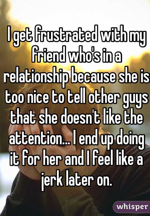 I get frustrated with my friend who's in a relationship because she is too nice to tell other guys that she doesn't like the attention... I end up doing it for her and I feel like a jerk later on.