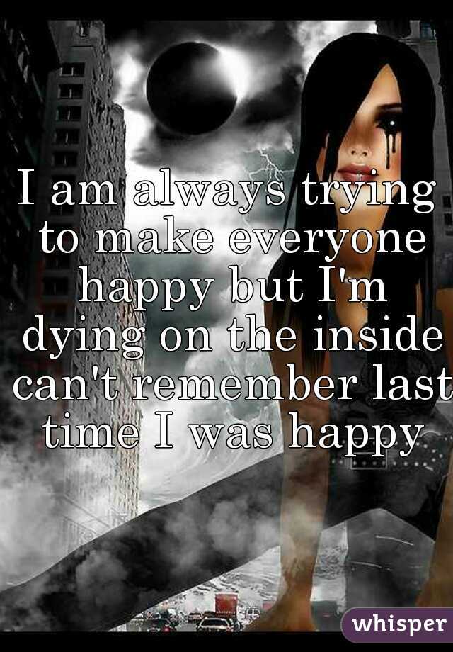 I am always trying to make everyone happy but I'm dying on the inside can't remember last time I was happy