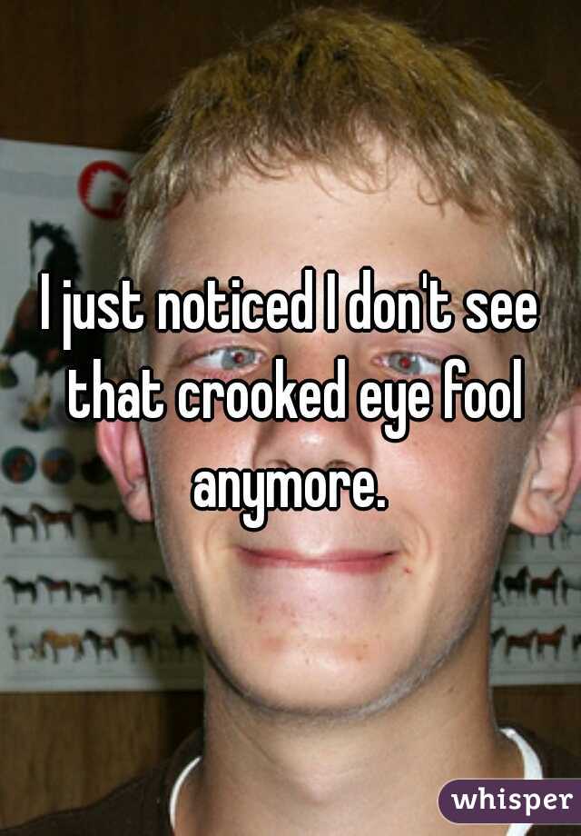 I just noticed I don't see that crooked eye fool anymore. 